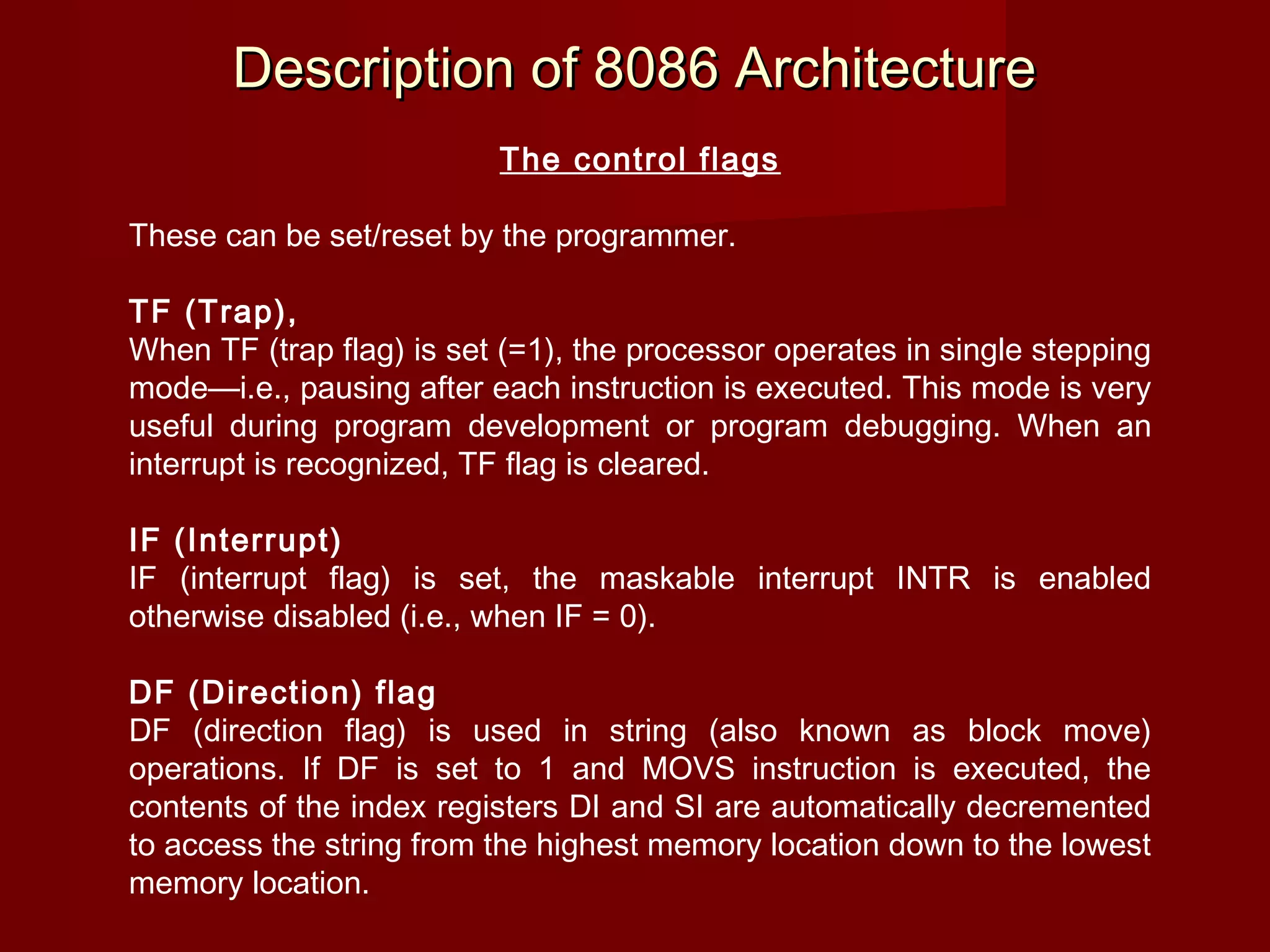 Description of 8086 ArchitectureDescription of 8086 Architecture
The control flags
These can be set/reset by the programmer.
TF (Trap),
When TF (trap flag) is set (=1), the processor operates in single stepping
mode—i.e., pausing after each instruction is executed. This mode is very
useful during program development or program debugging. When an
interrupt is recognized, TF flag is cleared.
 
IF (Interrupt)
IF (interrupt flag) is set, the maskable interrupt INTR is enabled
otherwise disabled (i.e., when IF = 0).
 
DF (Direction) flag
DF (direction flag) is used in string (also known as block move)
operations. If DF is set to 1 and MOVS instruction is executed, the
contents of the index registers DI and SI are automatically decremented
to access the string from the highest memory location down to the lowest
memory location.
 