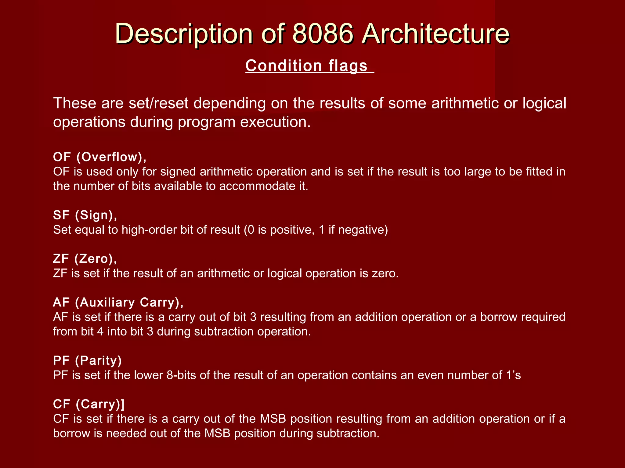 Description of 8086 ArchitectureDescription of 8086 Architecture
Condition flags
 
These are set/reset depending on the results of some arithmetic or logical
operations during program execution.
 
OF (Overflow),
OF is used only for signed arithmetic operation and is set if the result is too large to be fitted in
the number of bits available to accommodate it.
 
SF (Sign),
Set equal to high-order bit of result (0 is positive, 1 if negative)
 
ZF (Zero),
ZF is set if the result of an arithmetic or logical operation is zero.
 
AF (Auxiliary Carry),
AF is set if there is a carry out of bit 3 resulting from an addition operation or a borrow required
from bit 4 into bit 3 during subtraction operation.
 
PF (Parity)
PF is set if the lower 8-bits of the result of an operation contains an even number of 1’s
 
CF (Carry)]
CF is set if there is a carry out of the MSB position resulting from an addition operation or if a
borrow is needed out of the MSB position during subtraction.
 