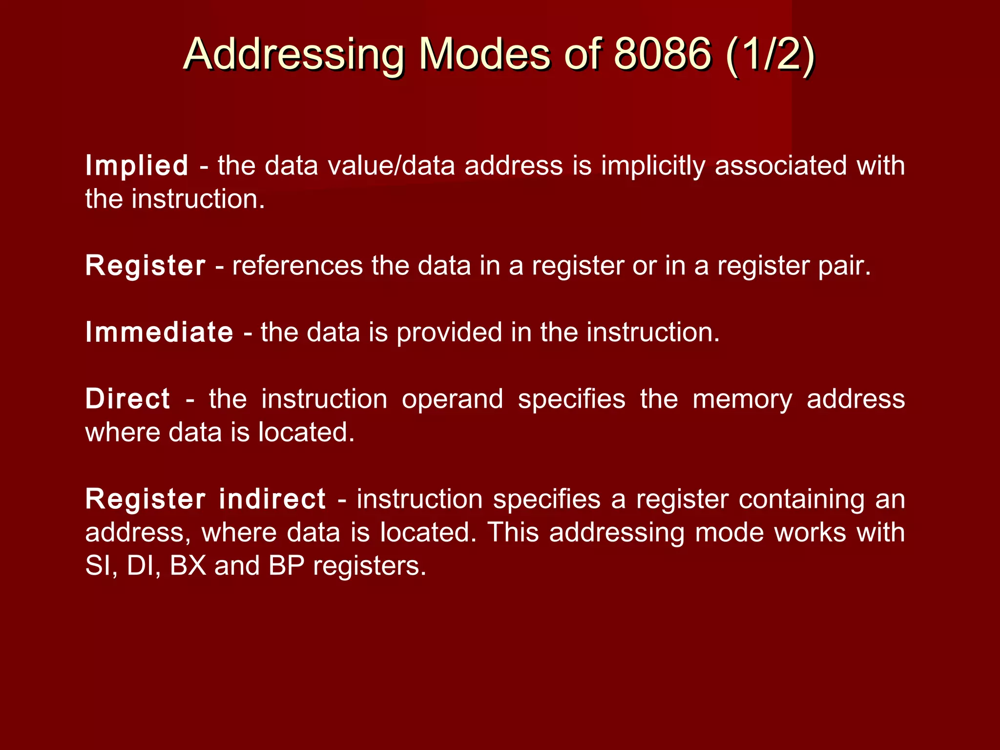 Addressing Modes of 8086 (1/2)Addressing Modes of 8086 (1/2)
Implied - the data value/data address is implicitly associated with
the instruction.
Register - references the data in a register or in a register pair.
Immediate - the data is provided in the instruction.
Direct - the instruction operand specifies the memory address
where data is located.
Register indirect - instruction specifies a register containing an
address, where data is located. This addressing mode works with
SI, DI, BX and BP registers.
 
