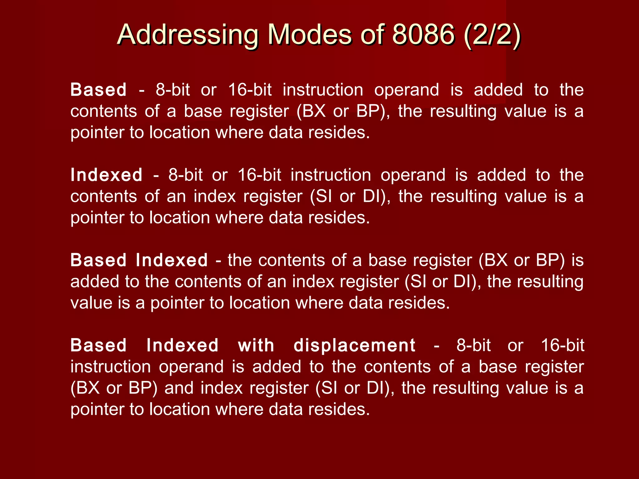Addressing Modes of 8086 (2/2)Addressing Modes of 8086 (2/2)
Based - 8-bit or 16-bit instruction operand is added to the
contents of a base register (BX or BP), the resulting value is a
pointer to location where data resides.
Indexed - 8-bit or 16-bit instruction operand is added to the
contents of an index register (SI or DI), the resulting value is a
pointer to location where data resides.
Based Indexed - the contents of a base register (BX or BP) is
added to the contents of an index register (SI or DI), the resulting
value is a pointer to location where data resides.
Based Indexed with displacement - 8-bit or 16-bit
instruction operand is added to the contents of a base register
(BX or BP) and index register (SI or DI), the resulting value is a
pointer to location where data resides.
 