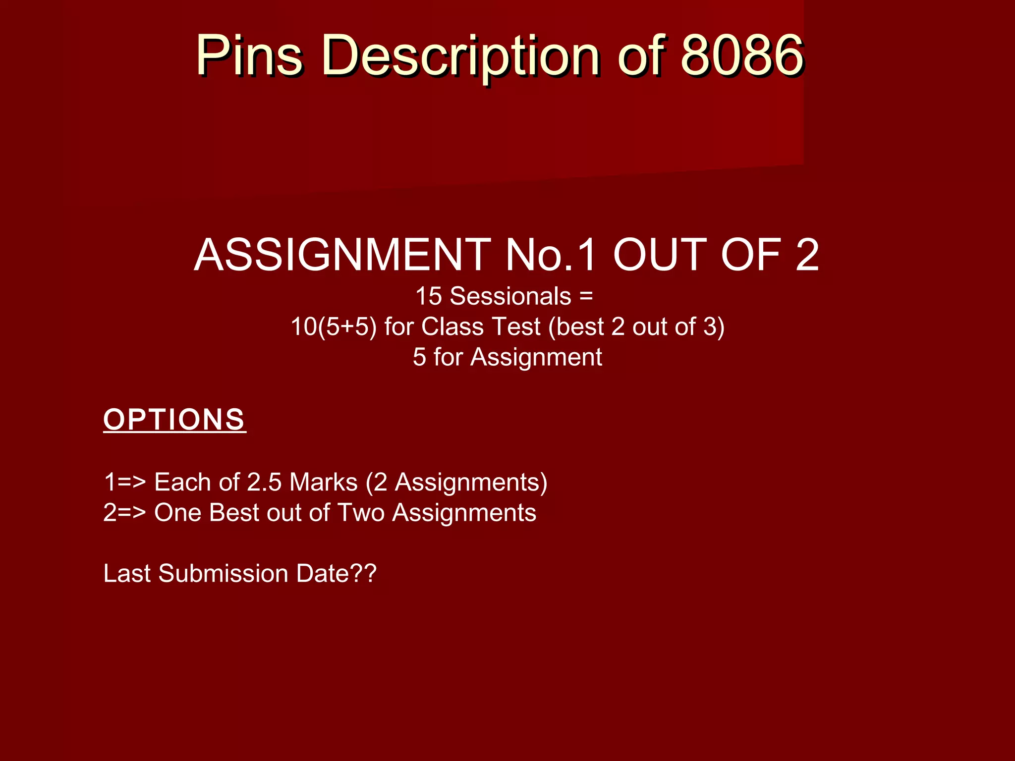 Pins Description of 8086Pins Description of 8086
ASSIGNMENT No.1 OUT OF 2
15 Sessionals =
10(5+5) for Class Test (best 2 out of 3)
5 for Assignment
OPTIONS
1=> Each of 2.5 Marks (2 Assignments)
2=> One Best out of Two Assignments
Last Submission Date??
 