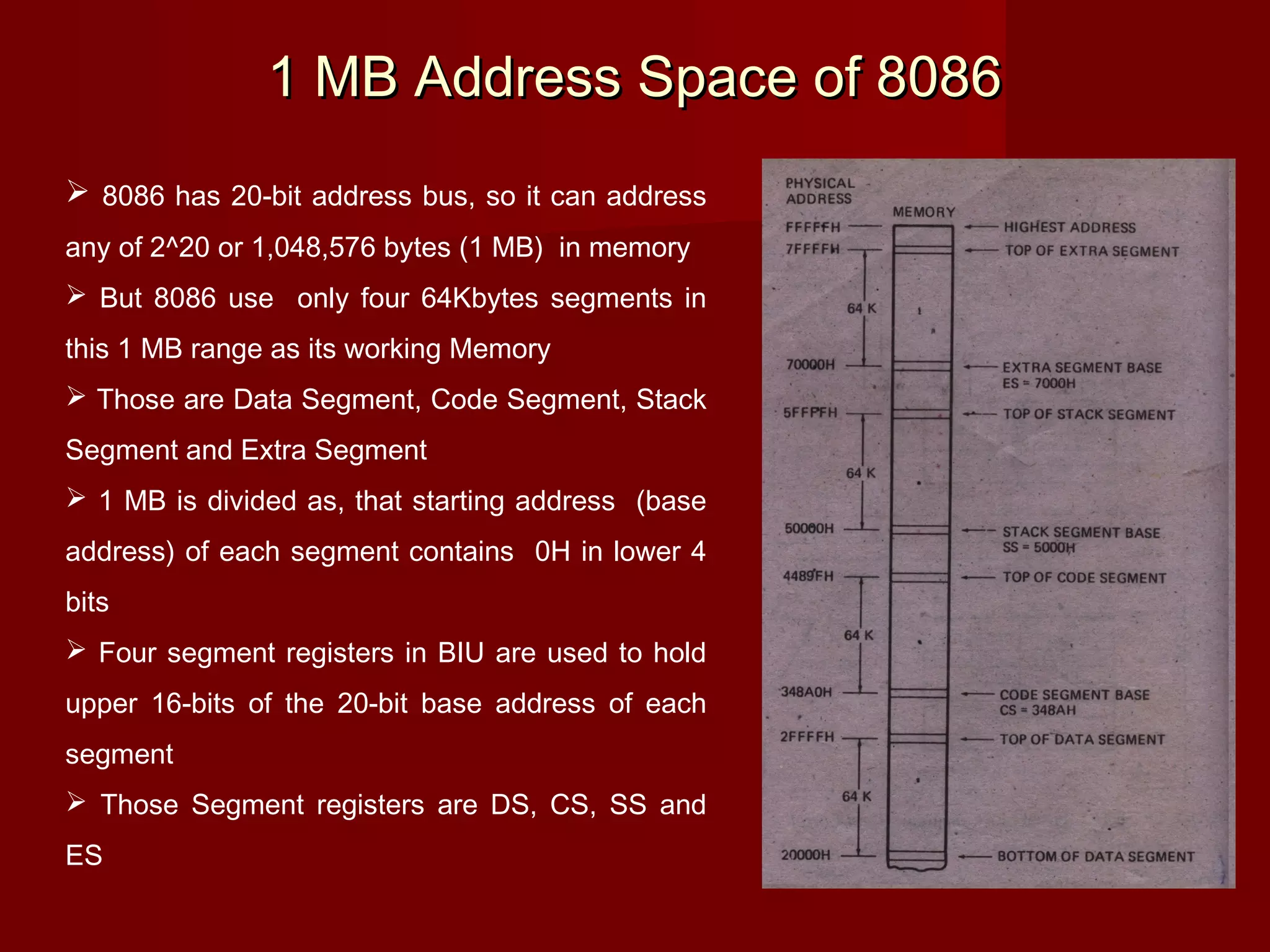 1 MB Address Space of 80861 MB Address Space of 8086
 8086 has 20-bit address bus, so it can address
any of 2^20 or 1,048,576 bytes (1 MB) in memory
 But 8086 use only four 64Kbytes segments in
this 1 MB range as its working Memory
 Those are Data Segment, Code Segment, Stack
Segment and Extra Segment
 1 MB is divided as, that starting address (base
address) of each segment contains 0H in lower 4
bits
 Four segment registers in BIU are used to hold
upper 16-bits of the 20-bit base address of each
segment
 Those Segment registers are DS, CS, SS and
ES
Fig 2-9 page 30 of V.Hall
 