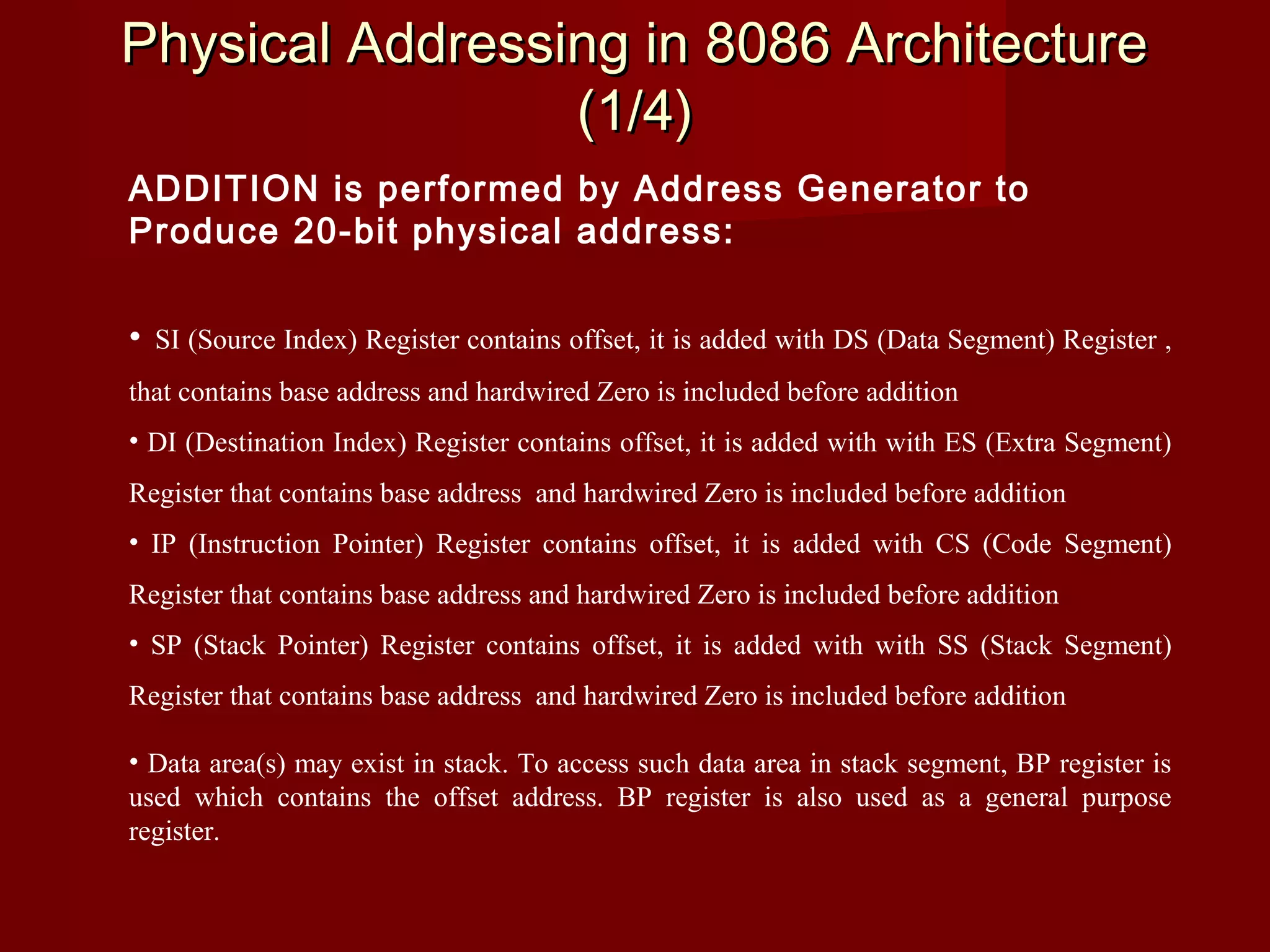 Physical Addressing in 8086 ArchitecturePhysical Addressing in 8086 Architecture
(1/4)(1/4)
ADDITION is performed by Address Generator to
Produce 20-bit physical address:
• SI (Source Index) Register contains offset, it is added with DS (Data Segment) Register ,
that contains base address and hardwired Zero is included before addition
• DI (Destination Index) Register contains offset, it is added with with ES (Extra Segment)
Register that contains base address and hardwired Zero is included before addition
• IP (Instruction Pointer) Register contains offset, it is added with CS (Code Segment)
Register that contains base address and hardwired Zero is included before addition
• SP (Stack Pointer) Register contains offset, it is added with with SS (Stack Segment)
Register that contains base address and hardwired Zero is included before addition
• Data area(s) may exist in stack. To access such data area in stack segment, BP register is
used which contains the offset address. BP register is also used as a general purpose
register.
 