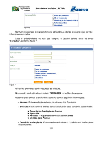 Figura 6
Nenhum dos campos é de preenchimento obrigatório, podendo o usuário optar por não
informar nenhum deles.
Após o preenchimento ou não dos campos, o usuário deverá clicar no botão
“Consultar”, conforme figura 7.
Figura 7
O sistema exibirá tela com o resultado da consulta.
No exemplo, será utilizado o convênio 700176/2010 como filtro de pesquisa.
Observe que é exibido o resultado da consulta com as seguintes informações:
• Número: Coluna onde são exibidos os números dos Convênios
• Situação: Coluna onde é exibido a situação atual de cada convênio, podendo ser:
 Aguardando Prestação de Contas
 Aprovada
 Atrasada – Aguardando Prestação de Contas
 Enviada para Análise
• Convênio Inadimplente: Coluna onde é exibido se o convênio está inadimplente
ou adimplente:
10/28
 