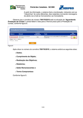 A partir da informação, o sistema fará a monitoração, indicando com as
“mãozinhas” de cores diferentes, dias restantes e enviando mensagens
de alerta via e-mail ao Convenente e ao Concedente.
Observe que o convênio de número 700176/2010 está na situação de “Aguardando
Prestação de Contas” e ainda faltam 5 dias para o final do prazo para a Prestação de
Contas, conforme figura 8.
Figura 8
Após clicar no número do convênio 700176/2010, o sistema exibirá as seguintes abas:
• Dados;
• Cumprimento do Objeto;
• Realização dos Objetivos;
• Relatórios;
• Saldo Remanescentes e
• Termo Compromisso
Conforme figura 9.
12/28
 