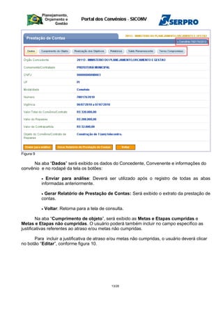 Figura 9
Na aba “Dados” será exibido os dados do Concedente, Convenente e informações do
convênio e no rodapé da tela os botões:
• Enviar para análise: Deverá ser utilizado após o registro de todas as abas
informadas anteriormente.
• Gerar Relatório de Prestação de Contas: Será exibido o extrato da prestação de
contas.
• Voltar: Retorna para a tela de consulta.
Na aba “Cumprimento de objeto”, será exibido as Metas e Etapas cumpridas e
Metas e Etapas não cumpridas. O usuário poderá também incluir no campo específico as
justificativas referentes ao atraso e/ou metas não cumpridas.
Para incluir a justificativa de atraso e/ou metas não cumpridas, o usuário deverá clicar
no botão “Editar”, conforme figura 10.
13/28
 