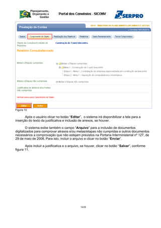 Figura 10
Após o usuário clicar no botão “Editar”, o sistema irá disponibilizar a tela para a
inserção do texto da justificativa e inclusão de anexos, se houver.
O sistema exibe também o campo “Arquivo” para a inclusão de documentos
digitalizados para comprovar atrasos e/ou metas/etapas não cumpridas e outros documentos
necessários a comprovação que não estejam previstos na Portaria Interministerial nº 127, de
29 de maio de 2008. Para isto, incluir o arquivo e clicar no botão “Enviar”.
Após incluir a justificativa e o arquivo, se houver, clicar no botão “Salvar”, conforme
figura 11.
14/28
 