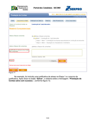 Figura 11
No exemplo, foi incluído uma justificativa de atraso na Etapa 1 e o arquivo da
justificativa. Após clicar no botão “Salvar”, o sistema exibe a mensagem: “Prestação de
Contas salva com sucesso.”, conforme figura 12.
15/28
 