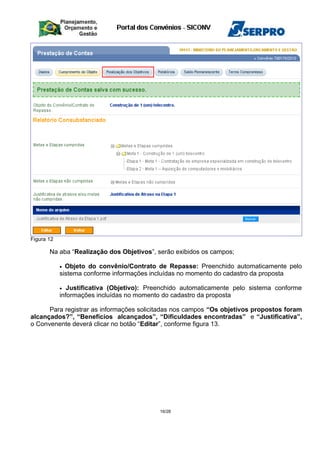 Figura 12
Na aba “Realização dos Objetivos”, serão exibidos os campos;
• Objeto do convênio/Contrato de Repasse: Preenchido automaticamente pelo
sistema conforme informações incluídas no momento do cadastro da proposta
• Justificativa (Objetivo): Preenchido automaticamente pelo sistema conforme
informações incluídas no momento do cadastro da proposta
Para registrar as informações solicitadas nos campos “Os objetivos propostos foram
alcançados?”, “Benefícios alcançados”, “Dificuldades encontradas” e “Justificativa”,
o Convenente deverá clicar no botão “Editar”, conforme figura 13.
16/28
 