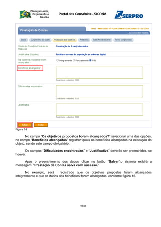 Figura 14
No campo “Os objetivos propostos foram alcançados?” selecionar uma das opções,
no campo “Benefícios alcançados” registrar quais os benefícios alcançados na execução do
objeto, sendo este campo obrigatório.
Os campos “Dificuldades encontradas” e “Justificativa” deverão ser preenchidos, se
houver.
Após o preenchimento dos dados clicar no botão “Salvar”,o sistema exibirá a
mensagem: “Prestação de Contas salva com sucesso.”
No exemplo, será registrado que os objetivos propostos foram alcançados
integralmente e que os dados dos benefícios foram alcançados, conforme figura 15.
18/28
 