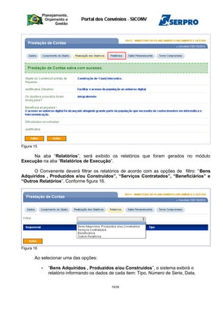 Figura 15
Na aba “Relatórios”, será exibido os relatórios que foram gerados no módulo
Execução na aba “Relatórios de Execução”.
O Convenente deverá filtrar os relatórios de acordo com as opções de filtro: “Bens
Adquiridos , Produzidos e/ou Construídos”, “Serviços Contratados”, “Beneficiários” e
“Outros Relatórios”. Conforme figura 16.
Figura 16
Ao selecionar uma das opções:
• “Bens Adquiridos , Produzidos e/ou Construídos”, o sistema exibirá o
relatório informando os dados de cada item: Tipo, Número de Serie, Data,
19/28
 