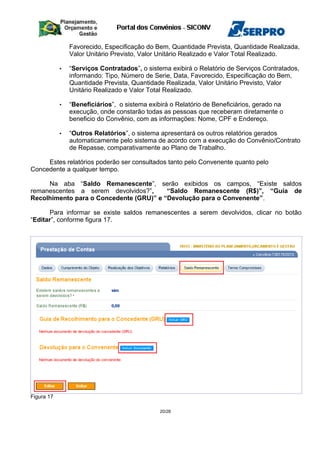 Favorecido, Especificação do Bem, Quantidade Prevista, Quantidade Realizada,
Valor Unitário Previsto, Valor Unitário Realizado e Valor Total Realizado.
• “Serviços Contratados”, o sistema exibirá o Relatório de Serviços Contratados,
informando: Tipo, Número de Serie, Data, Favorecido, Especificação do Bem,
Quantidade Prevista, Quantidade Realizada, Valor Unitário Previsto, Valor
Unitário Realizado e Valor Total Realizado.
• “Beneficiários”, o sistema exibirá o Relatório de Beneficiários, gerado na
execução, onde constarão todas as pessoas que receberam diretamente o
beneficio do Convênio, com as informações: Nome, CPF e Endereço.
• “Outros Relatórios”, o sistema apresentará os outros relatórios gerados
automaticamente pelo sistema de acordo com a execução do Convênio/Contrato
de Repasse, comparativamente ao Plano de Trabalho.
Estes relatórios poderão ser consultados tanto pelo Convenente quanto pelo
Concedente a qualquer tempo.
Na aba “Saldo Remanescente”, serão exibidos os campos, “Existe saldos
remanescentes a serem devolvidos?”, “Saldo Remanescente (R$)”, “Guia de
Recolhimento para o Concedente (GRU)” e “Devolução para o Convenente”.
Para informar se existe saldos remanescentes a serem devolvidos, clicar no botão
“Editar”, conforme figura 17.
Figura 17
20/28
 