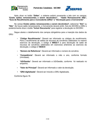 Após clicar no botão “Editar”, o sistema exibirá novamente a tela com os campos:
“Existe saldos remanescentes a serem devolvidos?”, “Saldo Remanescente (R$)”,
“Guia de Recolhimento para o Concedente (GRU)” e “Devolução para o Convenente”.
No campo Existe saldos remanescentes a serem devolvidos?, selecionar "Sim" ou
"Não". Se houve saldo remanescente, o Convenente deverá emitir, fora do SICONV,a GRU e
posteriormente clicar o botão "Incluir Documento" para registrar a devolução no SICONV.
Segue abaixo o detalhamento dos campos obrigatórios para a inserção dos dados da
GRU:
• “Código Recolhimento”: Deverá ser informado os códigos de recolhimento.
Para o recolhimento de saldos de recursos de convênios celebrados no mesmo
exercício da devolução, o código é 98822-7 e para devolução de saldo de
recursos de convênios celebrados em exercícios anteriores ao exercício da
devolução, o código é 18836-0
• “Número de Referência”: Deverá ser informado o número do convênio.
• “Competência”: Deverá ser informado o mês e ano, conforme formato
(mm/aaaa).
• “UG/Gestão”: Deverá ser informado a UG/Gestão, conforme foi realizado no
empenho.
• “Valor do Principal”: Deverá ser informado o valor da devolução.
• “GRU digitalizada”: Deverá ser incluído a GRU digitalizada.
Conforme figura 18.
21/28
 