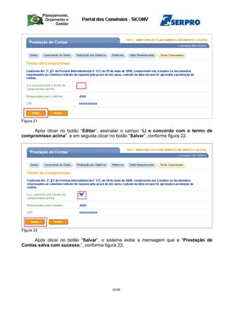 Figura 21
Após clicar no botão “Editar”, assinalar o campo “Li e concordo com o termo de
compromisso acima” e em seguida clicar no botão “Salvar”, conforme figura 22.
Figura 22
Após clicar no botão “Salvar”, o sistema exibe a mensagem que a “Prestação de
Contas salva com sucesso.”, conforme figura 23.
24/28
 