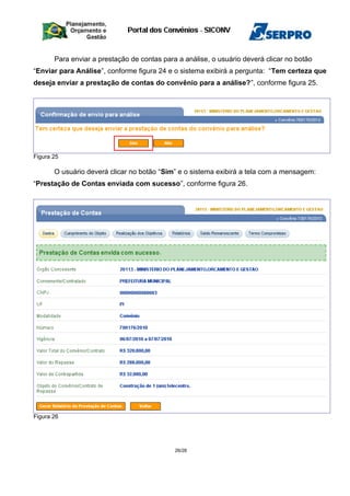 Para enviar a prestação de contas para a análise, o usuário deverá clicar no botão
“Enviar para Análise”, conforme figura 24 e o sistema exibirá a pergunta: “Tem certeza que
deseja enviar a prestação de contas do convênio para a análise?”, conforme figura 25.
Figura 25
O usuário deverá clicar no botão “Sim” e o sistema exibirá a tela com a mensagem:
“Prestação de Contas enviada com sucesso”, conforme figura 26.
Figura 26
26/28
 