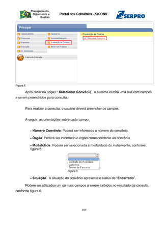 Figura 5
Após clicar na opção “ Selecionar Convênio”, o sistema exibirá uma tela com campos
a serem preenchidos para consulta.
Para realizar a consulta, o usuário deverá preencher os campos.
A seguir, as orientações sobre cada campo:
• Número Convênio: Poderá ser informado o número do convênio.
• Órgão: Poderá ser informado o órgão correspondente ao convênio.
• Modalidade: Poderá ser selecionada a modalidade do instrumento, conforme
figura 5:
Figura 5
• Situação: A situação do convênio apresenta o status de “Encerrado”.
Podem ser utilizados um ou mais campos a serem exibidos no resultado da consulta,
conforme figura 6.
9/28
 