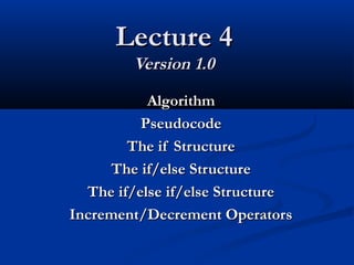 Lecture 4Lecture 4
Version 1.0Version 1.0
AlgorithmAlgorithm
PseudocodePseudocode
The if StructureThe if Structure
The if/else StructureThe if/else Structure
The if/else if/else StructureThe if/else if/else Structure
Increment/Decrement OperatorsIncrement/Decrement Operators
 