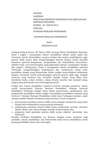 SALINAN
LAMPIRAN
PERATURAN MENTERI PENDIDIKAN DAN KEBUDAYAAN
REPUBLIK INDONESIA
NOMOR 66 TAHUN 2013
TENTANG
STANDAR PENILAIAN PENDIDIKAN
STANDAR PENILAIAN PENDIDIKAN
BAB I
PENDAHULUAN
Undang-Undang Nomor 20 Tahun 2003 tentang Sistem Pendidikan Nasional,
Pasal 1 angka 1 menyatakan bahwa “pendidikan adalah usaha sadar dan
terencana untuk mewujudkan suasana belajar dan proses pembelajaran agar
peserta didik secara aktif mengembangkan potensi dirinya untuk memiliki
kekuatan spiritual keagamaan, pengendalian diri, kepribadian, kecerdasan,
akhlak mulia, serta keterampilan yang diperlukan dirinya, masyarakat, bangsa
dan negara”. Selanjutnya, Pasal 3 menegaskan bahwa pendidikan nasional
“berfungsi mengembangkan kemampuan dan membentuk watak serta
peradaban bangsa yang bermartabat dalam rangka mencerdaskan kehidupan
bangsa, bertujuan untuk berkembangnya potensi peserta didik agar menjadi
manusia yang beriman dan bertakwa kepada Tuhan Yang Maha Esa,
berakhlak mulia, sehat, berilmu, cakap, kreatif, mandiri, dan menjadi warga
negara yang demokratis serta bertanggung jawab”.
Fungsi dan tujuan pendidikan nasional tersebut menjadi parameter utama
untuk merumuskan Standar Nasional Pendidikan. Standar Nasional
Pendidikan “berfungsi sebagai dasar dalam perencanaan, pelaksanaan, dan
pengawasan pendidikan dalam rangka mewujudkan pendidikan nasional yang
bermutu”. Standar Nasional Pendidikan terdiri atas 8 (delapan) standar, salah
satunya adalah Standar Penilaian yang bertujuan untuk menjamin:
a. perencanaan penilaian peserta didik sesuai dengan kompetensi yang akan
dicapai dan berdasarkan prinsip-prinsip penilaian;
b. pelaksanaan penilaian peserta didik secara profesional, terbuka, edukatif,
efektif, efisien, dan sesuai dengan konteks sosial budaya; dan
c. pelaporan hasil penilaian peserta didik secara objektif, akuntabel, dan
informatif.
Standar Penilaian Pendidikan ini disusun sebagai acuan penilaian bagi
pendidik, satuan pendidikan, dan Pemerintah pada satuan pendidikan untuk
jenjang pendidikan dasar dan menengah.

1

 