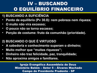 IV – BUSCANDO
O EQUILÍBRIO FINANCEIRO
1) BUSCANDO A SUFICIÊNCIA
• Ponto de equilíbrio (Pv 30.8): nem pobreza nem riqueza;
• O muito não vira excesso;
• O pouco não se torna escasso;
• Porção de costume: fruto da comunhão (prioridade).
2) BUSCANDO O QUE É VIRTUOSO
• A sabedoria e conhecimento superam o dinheiro;
• Muito melhor que “muitas riquezas”;
• Dinheiro não traz felicidade, paz, tranqulidade;
• Não aproxima amigos e familiares.
Igreja Evangélica Assembleia de Deus
Ministério Belém – Setor 5 – Álvares Machado
Campo de Presidente Prudente - SP

 