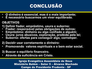 CONCLUSÃO
• O dinheiro é essencial, mas é o mais importante;
• É necessário buscarmos um viver equilibrado.
OBJETIVOS
1) Definir fiador, empréstimo, usura e suborno:
• Fiador: responsável pelas obrigações de outros;
• Empréstimo: dinheiro ou algo confiado a alguém;
• Usura: juros abusivos, exploração, proibida pela lei;
• Suborno: ofertas para conseguir algo, corromper.
2) Decidir usar corretamente o dinheiro:
• Promovendo valores espirituais e o bem estar social.
3) Buscar o equilíbrio financeiro.
• Através da suficiência em Cristo.
Igreja Evangélica Assembleia de Deus
Ministério Belém – Setor 5 – Álvares Machado
Campo de Presidente Prudente - SP

 