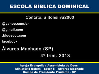 ESCOLA BÍBLICA DOMINICAL
Contato: ailtonsilva2000
@yahoo.com.br
@gmail.com
.blogspot.com
facebook

Álvares Machado (SP)
4º trim. 2013
Igreja Evangélica Assembleia de Deus
Ministério Belém – Setor 5 – Álvares Machado
Campo de Presidente Prudente - SP

 