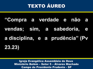 TEXTO ÁUREO

“Compra a verdade e não a
vendas;

sim,

a

sabedoria,

e

a disciplina, e a prudência” (Pv
23.23)
Igreja Evangélica Assembleia de Deus
Ministério Belém – Setor 5 – Álvares Machado
Campo de Presidente Prudente - SP

 