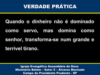 VERDADE PRÁTICA
Quando o dinheiro não é dominado
como servo, mas domina como
senhor, transforma-se num grande e
terrível tirano.

Igreja Evangélica Assembleia de Deus
Ministério Belém – Setor 5 – Álvares Machado
Campo de Presidente Prudente - SP

 
