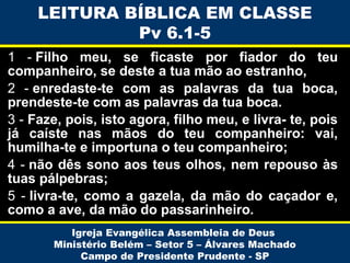 LEITURA BÍBLICA EM CLASSE
Pv 6.1-5
1 - Filho meu, se ficaste por fiador do teu
companheiro, se deste a tua mão ao estranho,
2 - enredaste-te com as palavras da tua boca,
prendeste-te com as palavras da tua boca.
3 - Faze, pois, isto agora, filho meu, e livra- te, pois
já caíste nas mãos do teu companheiro: vai,
humilha-te e importuna o teu companheiro;
4 - não dês sono aos teus olhos, nem repouso às
tuas pálpebras;
5 - livra-te, como a gazela, da mão do caçador e,
como a ave, da mão do passarinheiro.
Igreja Evangélica Assembleia de Deus
Ministério Belém – Setor 5 – Álvares Machado
Campo de Presidente Prudente - SP

 