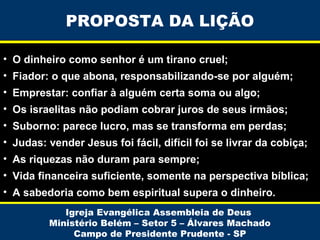 PROPOSTA DA LIÇÃO
• O dinheiro como senhor é um tirano cruel;
• Fiador: o que abona, responsabilizando-se por alguém;
• Emprestar: confiar à alguém certa soma ou algo;
• Os israelitas não podiam cobrar juros de seus irmãos;
• Suborno: parece lucro, mas se transforma em perdas;
• Judas: vender Jesus foi fácil, difícil foi se livrar da cobiça;
• As riquezas não duram para sempre;
• Vida financeira suficiente, somente na perspectiva bíblica;
• A sabedoria como bem espiritual supera o dinheiro.
Igreja Evangélica Assembleia de Deus
Ministério Belém – Setor 5 – Álvares Machado
Campo de Presidente Prudente - SP

 