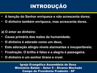 INTRODUÇÃO
• A benção do Senhor enriquece e não acrescenta dores;
• O dinheiro também enriquece, mas acrescenta dores.
a) O amor ao dinheiro:
• Causa primária dos males da humanidade;
• O dinheiro é adorado como um deus;
• Esta adoração atingiu níveis alarmantes e insuportáveis;
• Frustração. O brilho é falso e a alegria é passageira;
• O dinheiro é um senhor tirano e cruel.
Igreja Evangélica Assembleia de Deus
Ministério Belém – Setor 5 – Álvares Machado
Campo de Presidente Prudente - SP

 