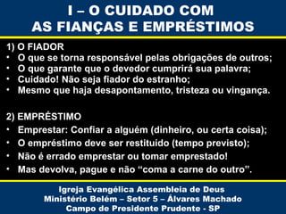 I – O CUIDADO COM
AS FIANÇAS E EMPRÉSTIMOS
1) O FIADOR
• O que se torna responsável pelas obrigações de outros;
• O que garante que o devedor cumprirá sua palavra;
• Cuidado! Não seja fiador do estranho;
• Mesmo que haja desapontamento, tristeza ou vingança.
2) EMPRÉSTIMO
• Emprestar: Confiar a alguém (dinheiro, ou certa coisa);
• O empréstimo deve ser restituído (tempo previsto);
• Não é errado emprestar ou tomar emprestado!
• Mas devolva, pague e não “coma a carne do outro”.
Igreja Evangélica Assembleia de Deus
Ministério Belém – Setor 5 – Álvares Machado
Campo de Presidente Prudente - SP

 