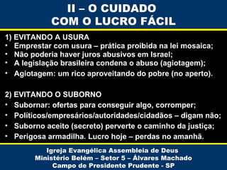 II – O CUIDADO
COM O LUCRO FÁCIL
1) EVITANDO A USURA
• Emprestar com usura – prática proibida na lei mosaica;
• Não poderia haver juros abusivos em Israel;
• A legislação brasileira condena o abuso (agiotagem);
• Agiotagem: um rico aproveitando do pobre (no aperto).
2) EVITANDO O SUBORNO
• Subornar: ofertas para conseguir algo, corromper;
• Políticos/empresários/autoridades/cidadãos – digam não;
• Suborno aceito (secreto) perverte o caminho da justiça;
• Perigosa armadilha. Lucro hoje – perdas no amanhã.
Igreja Evangélica Assembleia de Deus
Ministério Belém – Setor 5 – Álvares Machado
Campo de Presidente Prudente - SP

 