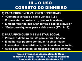 III – O USO
CORRETO DO DINHEIRO
1) PARA PROMOVER VALORES ESPIRITUAIS
• “Compra a verdade e não a vendas [...]”;
• O que é eterno custa caro, poucos investem;
• É melhor trair do que lutar contra a cobiça e inveja?
• “Entesoure riquezas para a vida eterna (1Tm 6.19).
2) PARA PROMOVER O BEM-ESTAR SOCIAL
• Pobres: o dinheiro mal dá para suprir o básico;
• É melhor ser pobre e continuar na sinceridade;
• Insensatos: não contribuem, não investem no social;
• Aviso aos insensatos: as riquezas não são eternas.
Igreja Evangélica Assembleia de Deus
Ministério Belém – Setor 5 – Álvares Machado
Campo de Presidente Prudente - SP

 