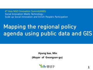 4th Asia NGO Innovation Summit(ANIS)
Social Innovation Meets Technology ;
Scale up Social Innovation and Enrich People’s Participation

Mapping the regional policy
agenda using public data and GIS

Hyung bae, Min
(Mayor of Gwangsan-gu)

1

 