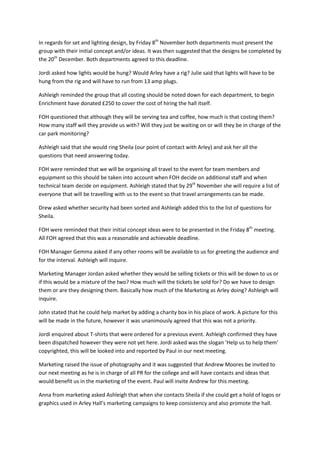 In regards for set and lighting design, by Friday 8th November both departments must present the
group with their initial concept and/or ideas. It was then suggested that the designs be completed by
the 20th December. Both departments agreed to this deadline.
Jordi asked how lights would be hung? Would Arley have a rig? Julie said that lights will have to be
hung from the rig and will have to run from 13 amp plugs.
Ashleigh reminded the group that all costing should be noted down for each department, to begin
Enrichment have donated £250 to cover the cost of hiring the hall itself.
FOH questioned that although they will be serving tea and coffee, how much is that costing them?
How many staff will they provide us with? Will they just be waiting on or will they be in charge of the
car park monitoring?
Ashleigh said that she would ring Sheila (our point of contact with Arley) and ask her all the
questions that need answering today.
FOH were reminded that we will be organising all travel to the event for team members and
equipment so this should be taken into account when FOH decide on additional staff and when
technical team decide on equipment. Ashleigh stated that by 29th November she will require a list of
everyone that will be travelling with us to the event so that travel arrangements can be made.
Drew asked whether security had been sorted and Ashleigh added this to the list of questions for
Sheila.
FOH were reminded that their initial concept ideas were to be presented in the Friday 8th meeting.
All FOH agreed that this was a reasonable and achievable deadline.
FOH Manager Gemma asked if any other rooms will be available to us for greeting the audience and
for the interval. Ashleigh will inquire.
Marketing Manager Jordan asked whether they would be selling tickets or this will be down to us or
if this would be a mixture of the two? How much will the tickets be sold for? Do we have to design
them or are they designing them. Basically how much of the Marketing as Arley doing? Ashleigh will
inquire.
John stated that he could help market by adding a charity box in his place of work. A picture for this
will be made in the future, however it was unanimously agreed that this was not a priority.
Jordi enquired about T-shirts that were ordered for a previous event. Ashleigh confirmed they have
been dispatched however they were not yet here. Jordi asked was the slogan ‘Help us to help them’
copyrighted, this will be looked into and reported by Paul in our next meeting.
Marketing raised the issue of photography and it was suggested that Andrew Moores be invited to
our next meeting as he is in charge of all PR for the college and will have contacts and ideas that
would benefit us in the marketing of the event. Paul will invite Andrew for this meeting.
Anna from marketing asked Ashleigh that when she contacts Sheila if she could get a hold of logos or
graphics used in Arley Hall’s marketing campaigns to keep consistency and also promote the hall.

 