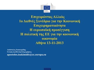 Επιχειρώντας Αλλιώς
1ο Διεθνές Συνέδριο για την Κοινωνική
Επιχειρηματικότητα
Η ευρωπαϊκή προσέγγιση
Η πολιτική της ΕΕ για την κοινωνική
οικονομία
Αθήνα 13-11-2013
Απόστολος Ιωακειμίδης
Γενική Διεύθυνση Επιχειρήσεις

apostolos.ioakimidis@ec.europa.eu

 