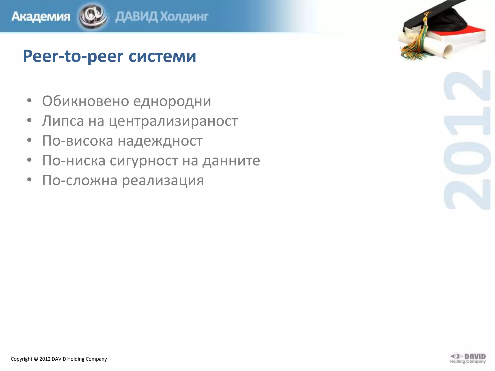 Peer-to-peer системи
•
•
•
•
•

Обикновено еднородни
Липса на централизираност
По-висока надеждност
По-ниска сигурност на данните
По-сложна реализация

Copyright © 2012 DAVID Holding Company

 