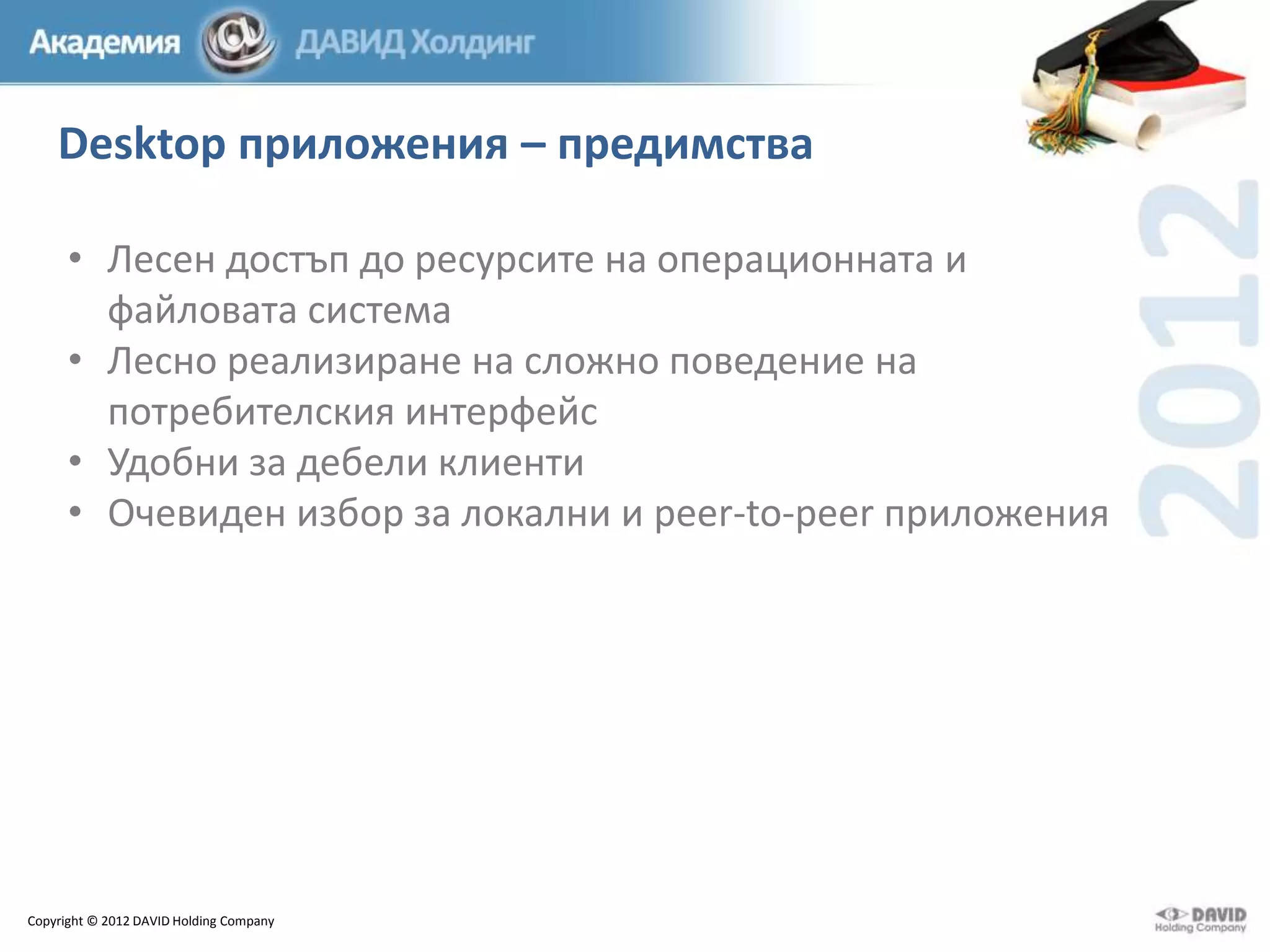 Desktop приложения – предимства
• Лесен достъп до ресурсите на операционната и
файловата система
• Лесно реализиране на сложно поведение на
потребителския интерфейс
• Удобни за дебели клиенти
• Очевиден избор за локални и peer-to-peer приложения

Copyright © 2012 DAVID Holding Company

 