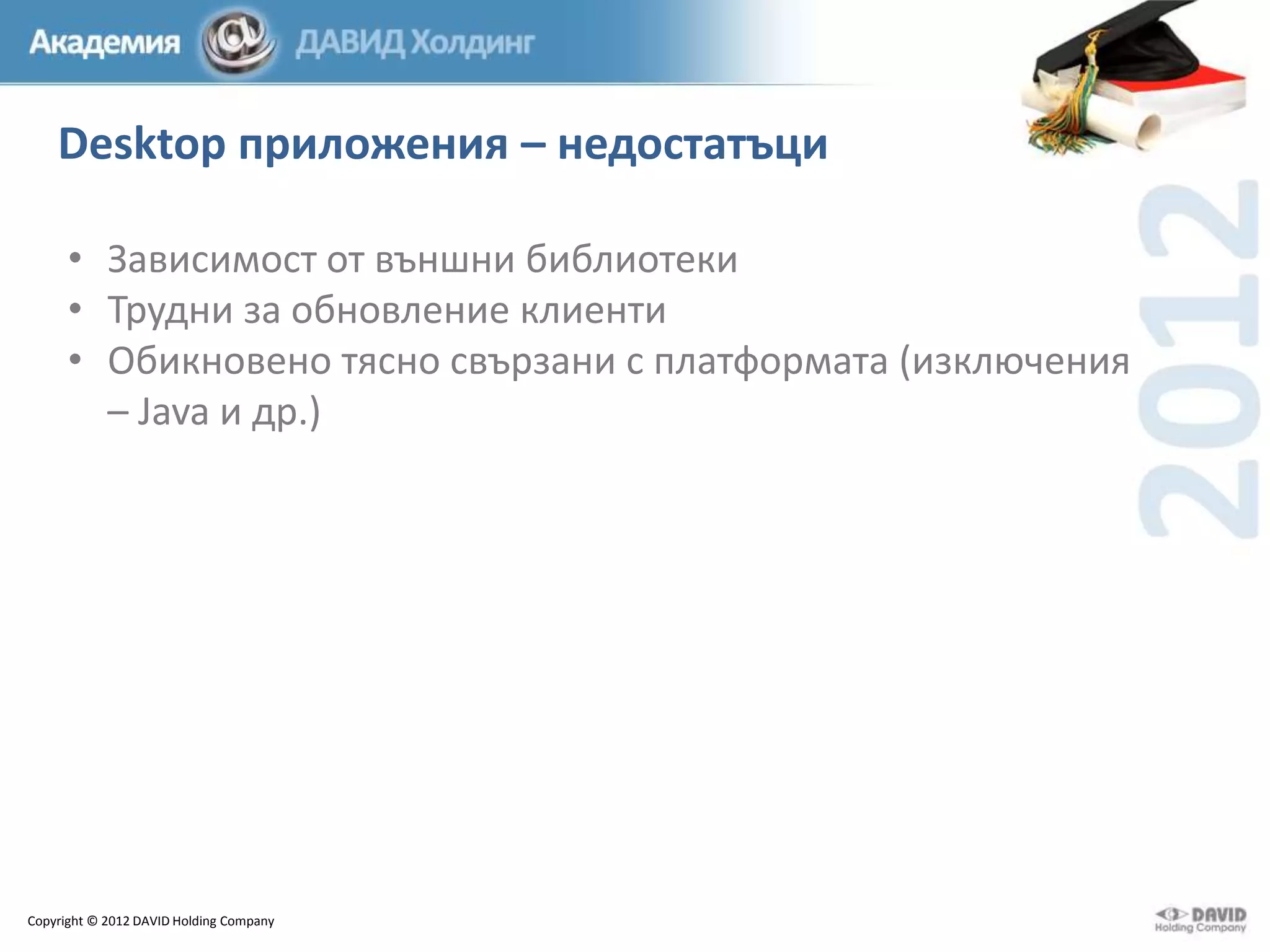 Desktop приложения – недостатъци
• Зависимост от външни библиотеки
• Трудни за обновление клиенти
• Обикновено тясно свързани с платформата (изключения
– Java и др.)

Copyright © 2012 DAVID Holding Company

 