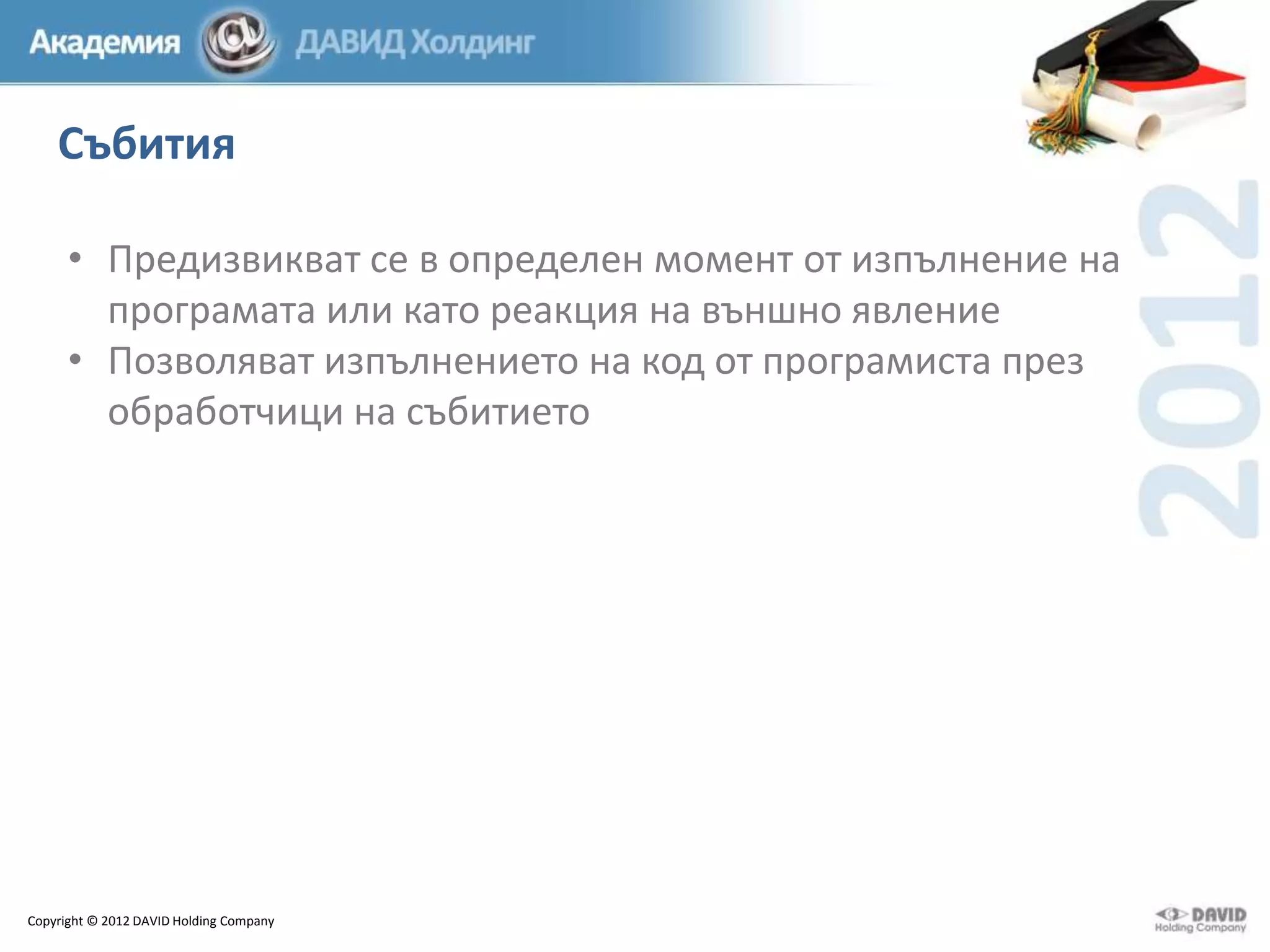 Събития
• Предизвикват се в определен момент от изпълнение на
програмата или като реакция на външно явление
• Позволяват изпълнението на код от програмиста през
обработчици на събитието

Copyright © 2012 DAVID Holding Company

 
