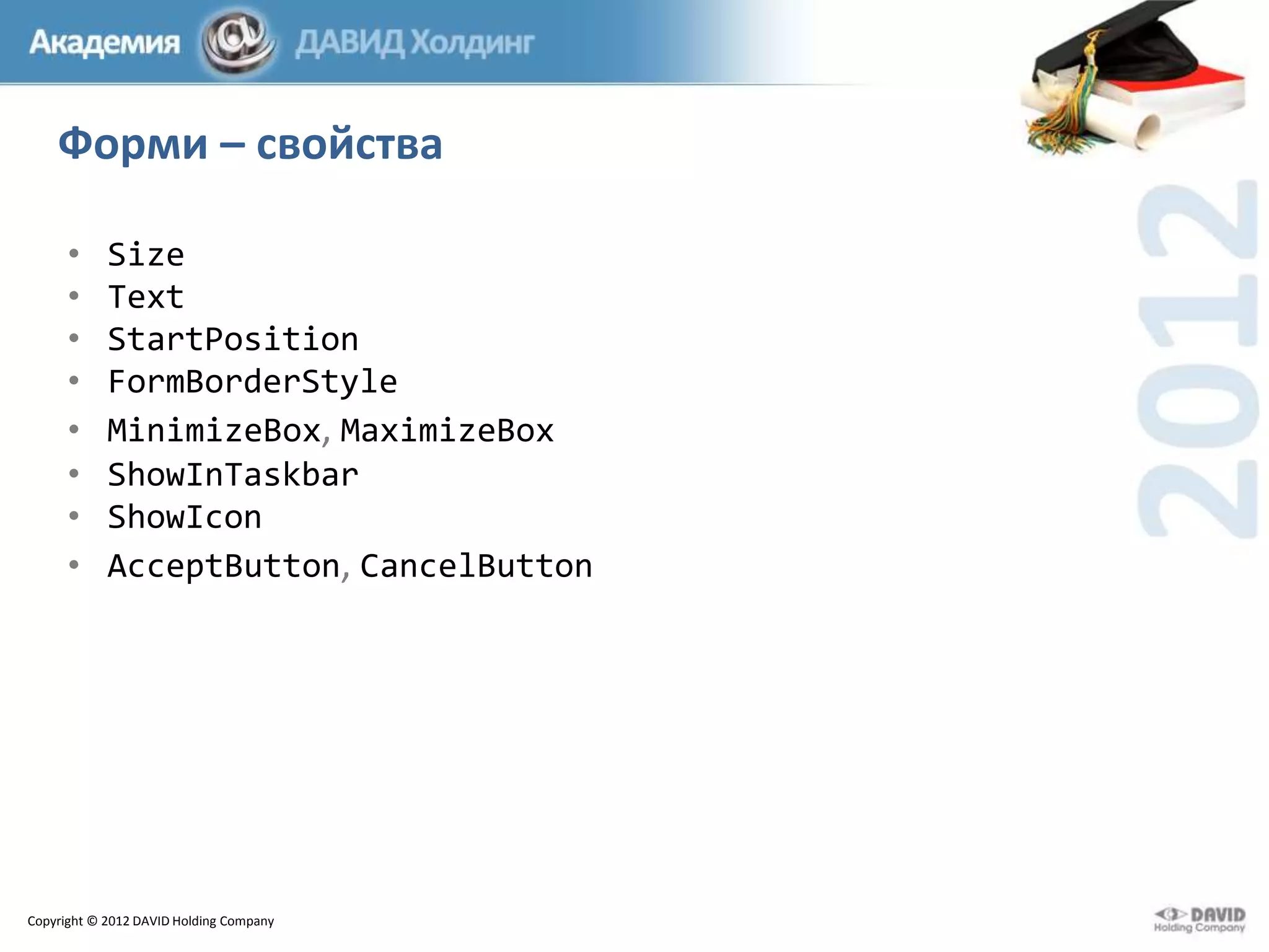 Форми – свойства
•
•
•
•
•
•
•
•

Size
Text
StartPosition
FormBorderStyle
MinimizeBox, MaximizeBox
ShowInTaskbar
ShowIcon
AcceptButton, CancelButton

Copyright © 2012 DAVID Holding Company

 