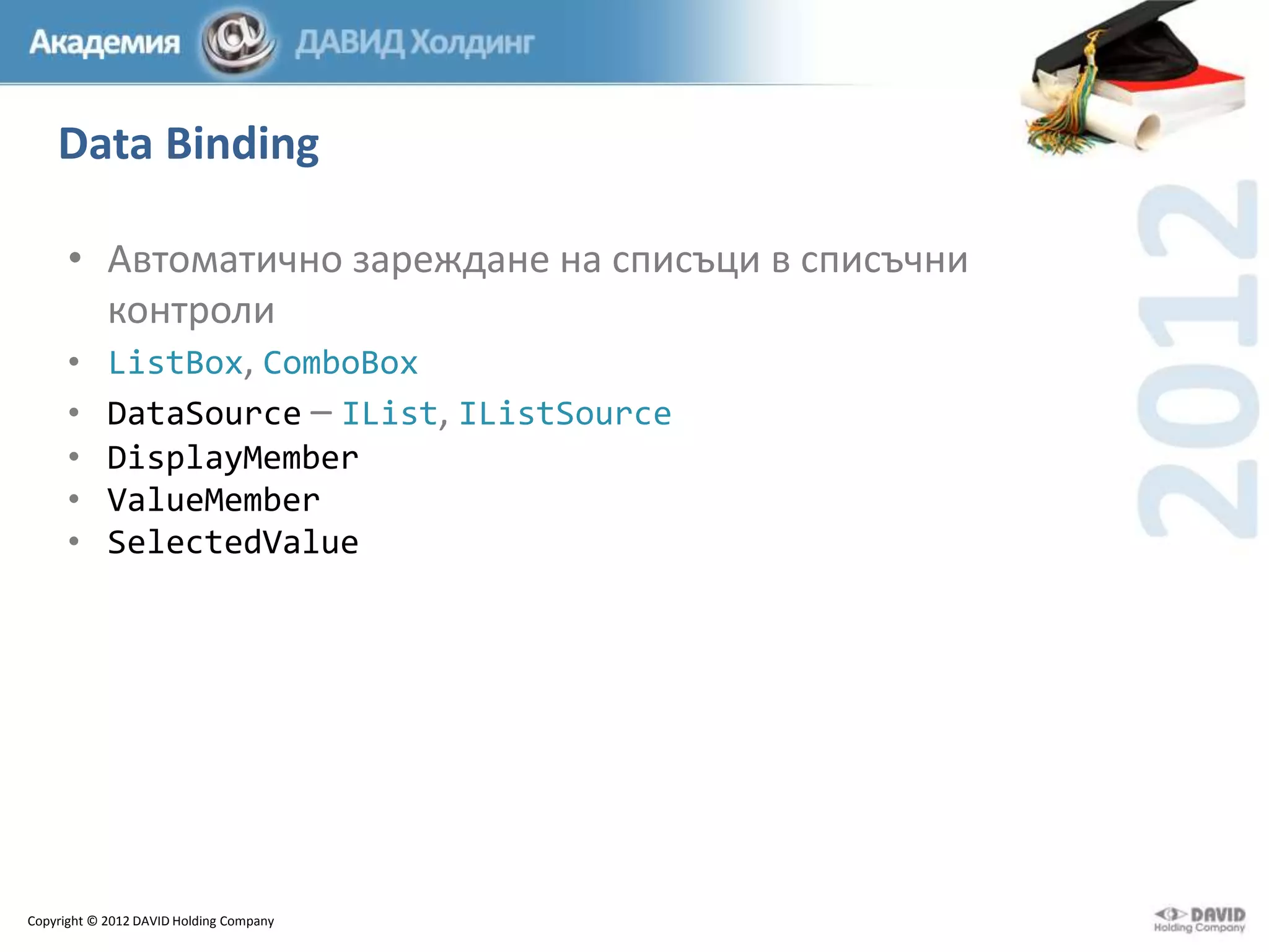 Data Binding
• Автоматично зареждане на списъци в списъчни
контроли
• ListBox, ComboBox
• DataSource – IList, IListSource
• DisplayMember
• ValueMember
• SelectedValue

Copyright © 2012 DAVID Holding Company

 