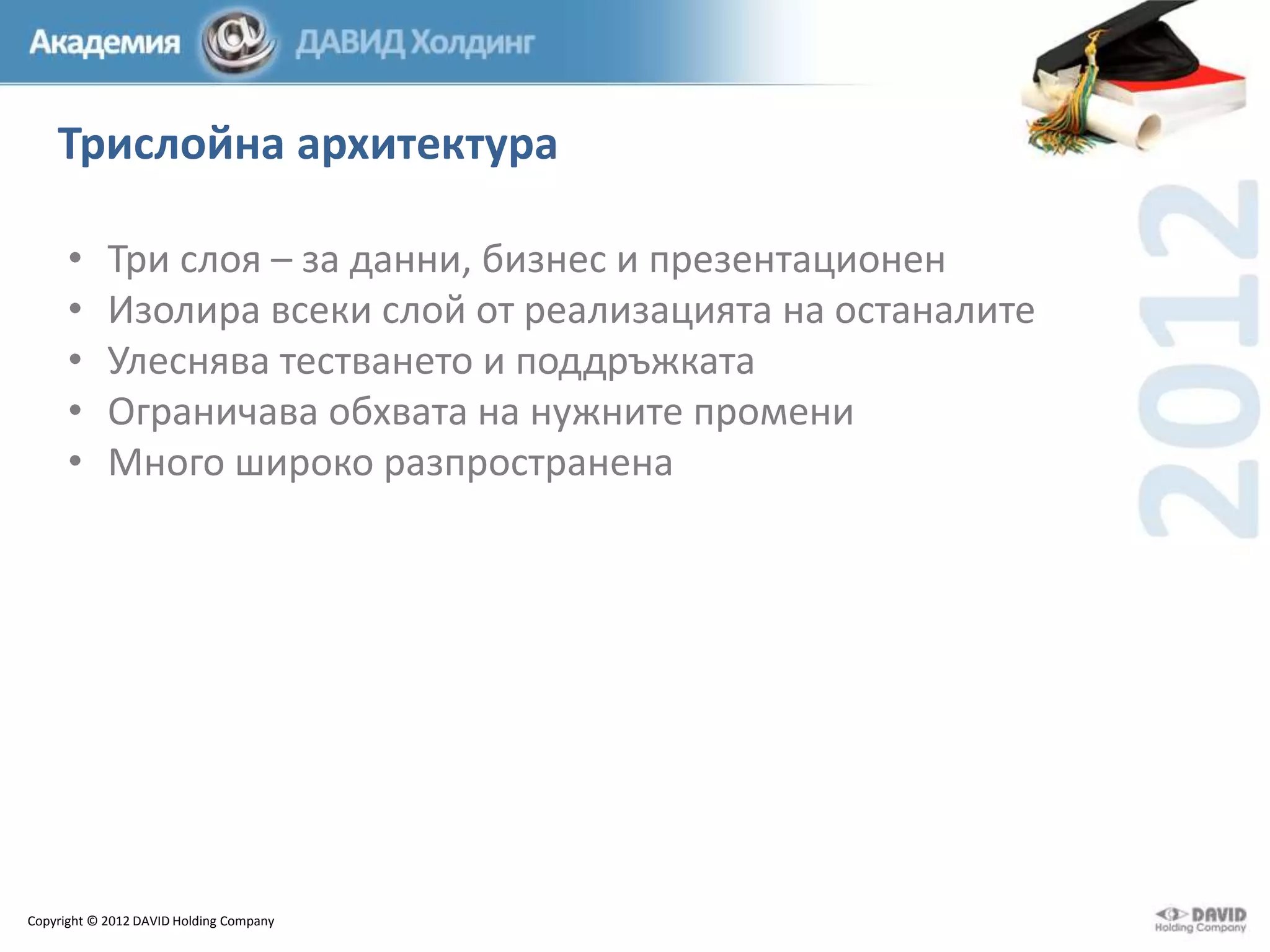 Трислойна архитектура
•
•
•
•
•

Три слоя – за данни, бизнес и презентационен
Изолира всеки слой от реализацията на останалите
Улеснява тестването и поддръжката
Ограничава обхвата на нужните промени
Много широко разпространена

Copyright © 2012 DAVID Holding Company

 