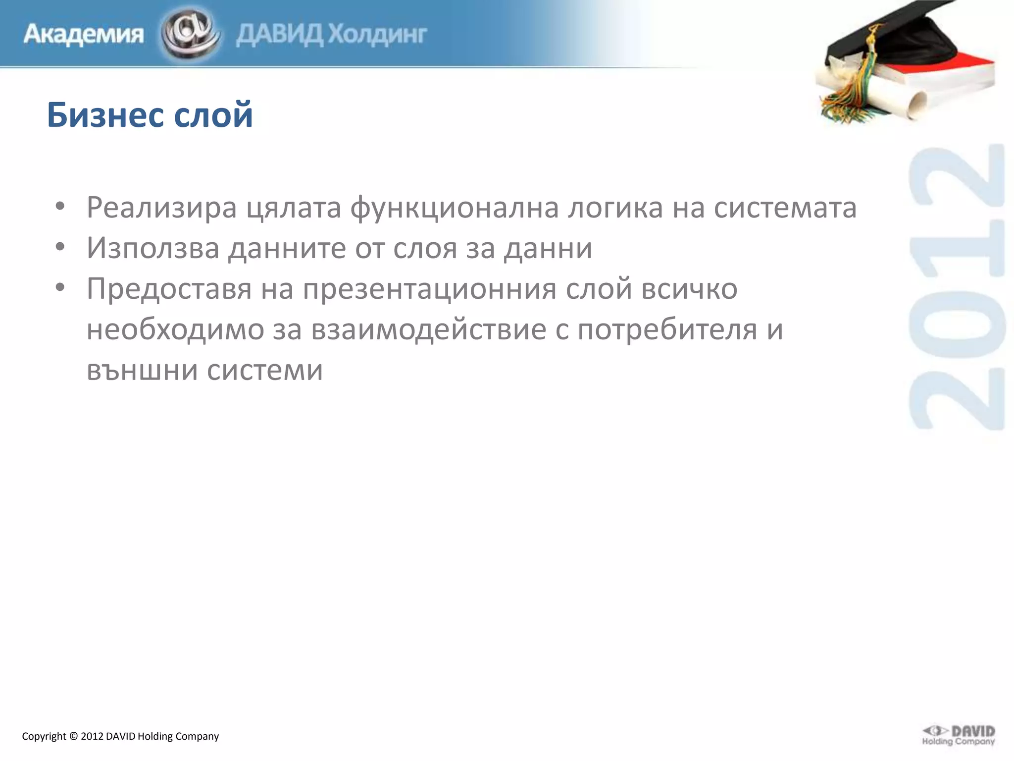 Бизнес слой
• Реализира цялата функционална логика на системата
• Използва данните от слоя за данни
• Предоставя на презентационния слой всичко
необходимо за взаимодействие с потребителя и
външни системи

Copyright © 2012 DAVID Holding Company

 