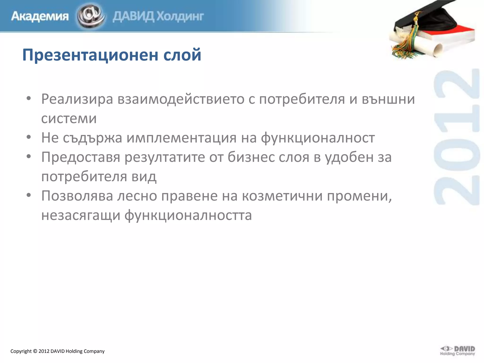 Презентационен слой
• Реализира взаимодействието с потребителя и външни
системи
• Не съдържа имплементация на функционалност
• Предоставя резултатите от бизнес слоя в удобен за
потребителя вид
• Позволява лесно правене на козметични промени,
незасягащи функционалността

Copyright © 2012 DAVID Holding Company

 