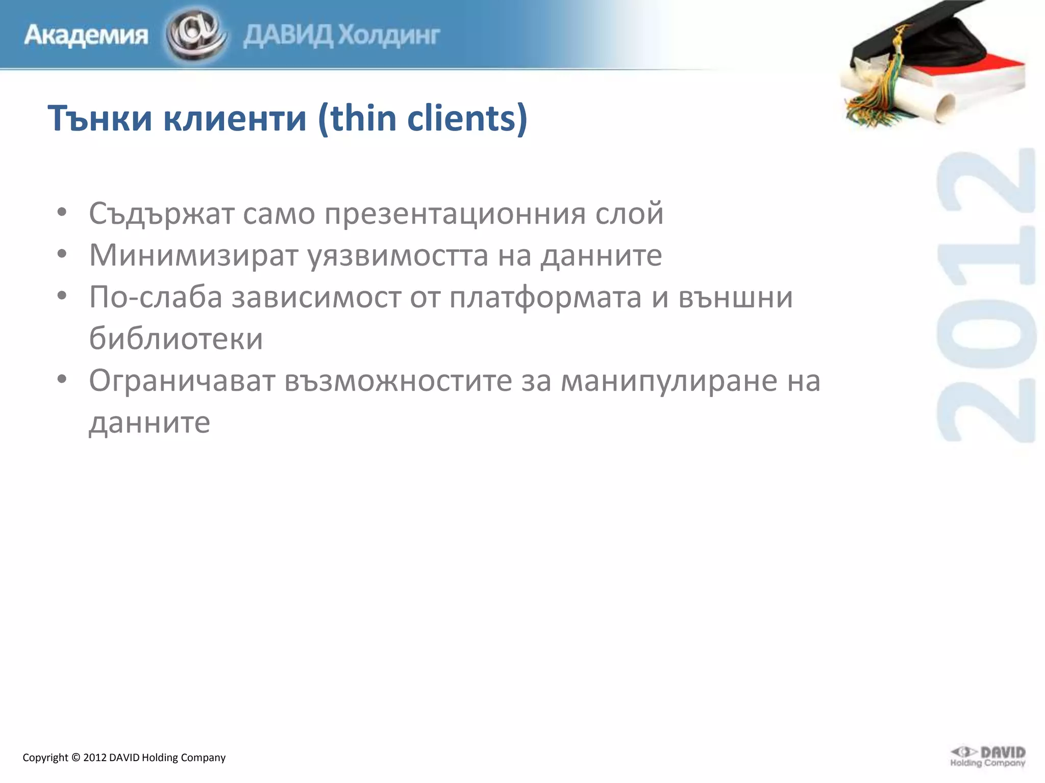 Тънки клиенти (thin clients)
• Съдържат само презентационния слой
• Минимизират уязвимостта на данните
• По-слаба зависимост от платформата и външни
библиотеки
• Ограничават възможностите за манипулиране на
данните

Copyright © 2012 DAVID Holding Company

 