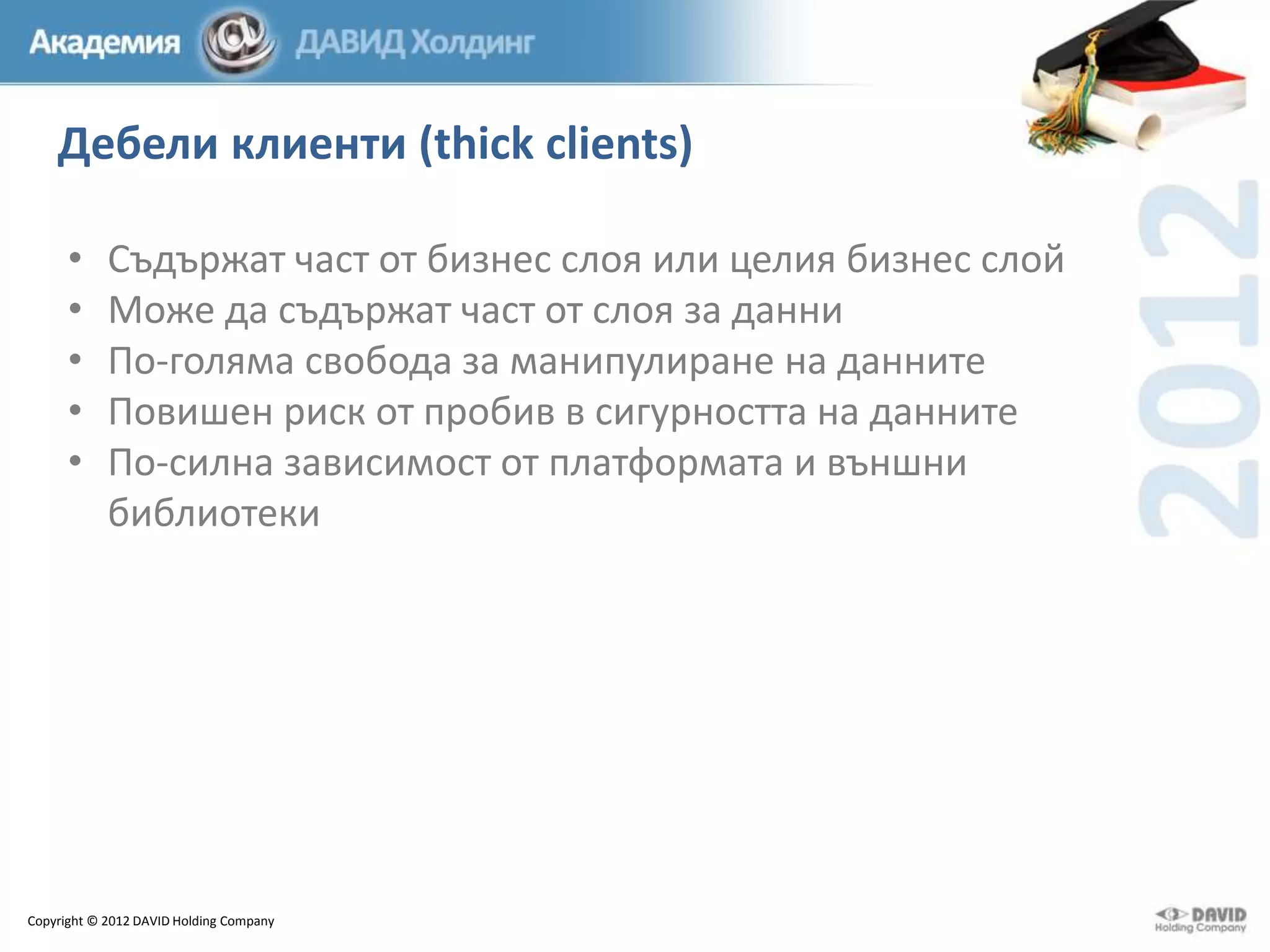 Дебели клиенти (thick clients)
•
•
•
•
•

Съдържат част от бизнес слоя или целия бизнес слой
Може да съдържат част от слоя за данни
По-голяма свобода за манипулиране на данните
Повишен риск от пробив в сигурността на данните
По-силна зависимост от платформата и външни
библиотеки

Copyright © 2012 DAVID Holding Company

 