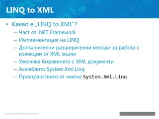 LINQ to XML
• Какво е „LINQ to XML“?
– Част от .NET Framework
– Имплементация на LINQ
– Допълнителни разширителни методи з...