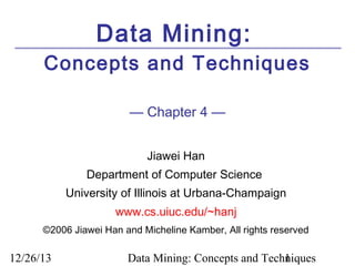 Data Mining:
Concepts and Techniques
— Chapter 4 —
Jiawei Han
Department of Computer Science
University of Illinois at Urbana-Champaign
www.cs.uiuc.edu/~hanj
©2006 Jiawei Han and Micheline Kamber, All rights reserved

12/26/13

Data Mining: Concepts and Techniques
1

 