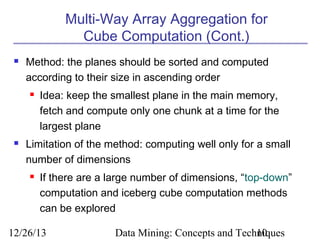 Multi-Way Array Aggregation for
Cube Computation (Cont.)


Method: the planes should be sorted and computed
according to their size in ascending order




Idea: keep the smallest plane in the main memory,
fetch and compute only one chunk at a time for the
largest plane

Limitation of the method: computing well only for a small
number of dimensions


If there are a large number of dimensions, “top-down”
computation and iceberg cube computation methods
can be explored

12/26/13

Data Mining: Concepts and Techniques
10

 